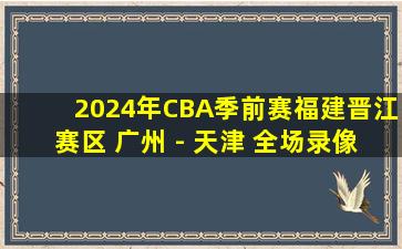 2024年CBA季前赛福建晋江赛区 广州 - 天津 全场录像